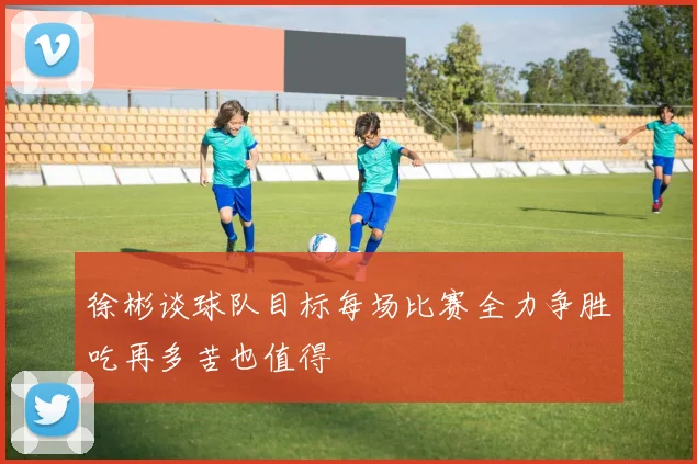 徐彬谈球队目标每场比赛全力争胜吃再多苦也值得
