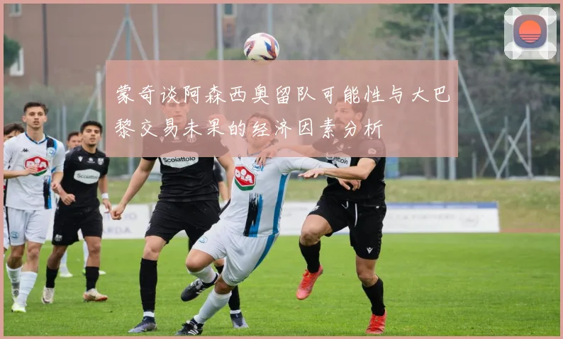 蒙奇谈阿森西奥留队可能性与大巴黎交易未果的经济因素分析