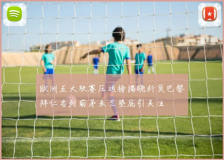 欧洲五大联赛压迫榜揭晓科莫巴黎拜仁名列前茅米兰垫底引关注