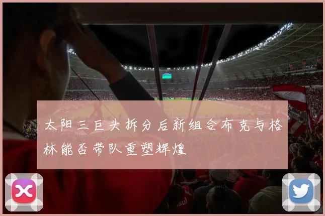 太阳三巨头拆分后新组合布克与格林能否带队重塑辉煌