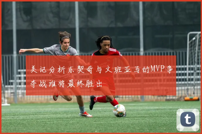 美记分析东契奇与文班亚马的MVP争夺战谁将最终胜出