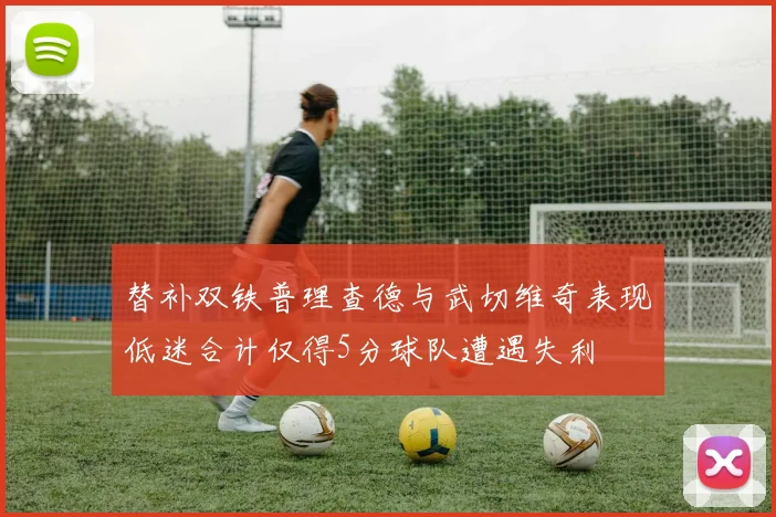 替补双铁普理查德与武切维奇表现低迷合计仅得5分球队遭遇失利