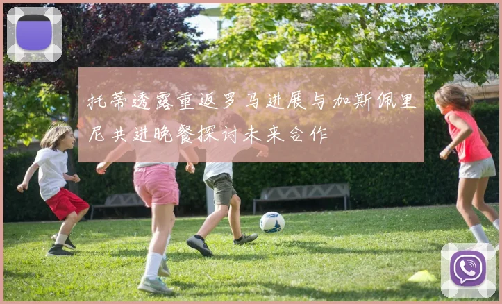 托蒂透露重返罗马进展与加斯佩里尼共进晚餐探讨未来合作