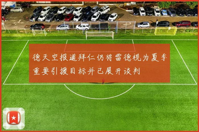 德天空报道拜仁仍将雷德视为夏季重要引援目标并已展开谈判