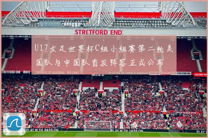 U17女足世界杯C组小组赛第二轮美国队与中国队首发阵容正式公布