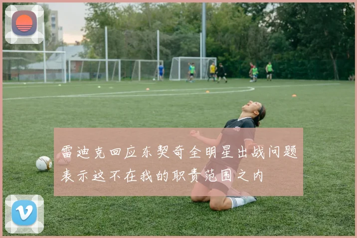 雷迪克回应东契奇全明星出战问题表示这不在我的职责范围之内