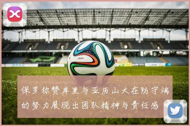 保罗称赞库里与亚历山大在防守端的努力展现出团队精神与责任感