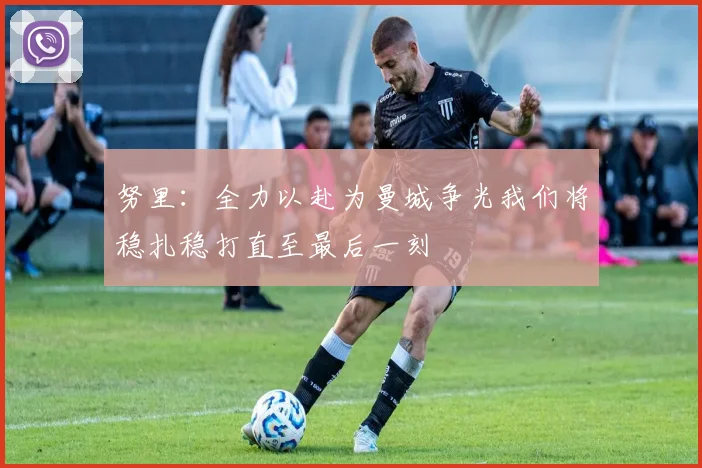 努里：全力以赴为曼城争光我们将稳扎稳打直至最后一刻