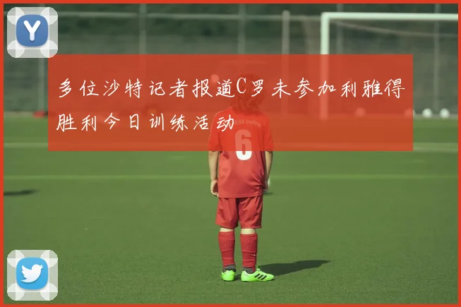 多位沙特记者报道C罗未参加利雅得胜利今日训练活动