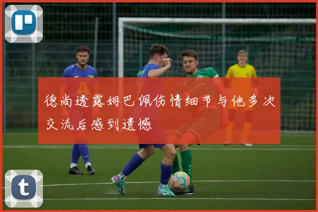 德尚透露姆巴佩伤情细节与他多次交流后感到遗憾
