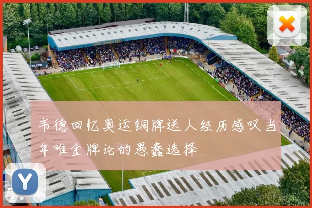 韦德回忆奥运铜牌送人经历感叹当年唯金牌论的愚蠢选择