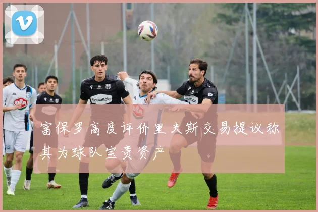 富保罗高度评价里夫斯交易提议称其为球队宝贵资产