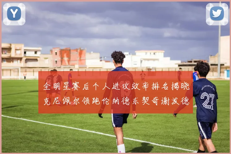 全明星赛后个人进攻效率排名揭晓克尼佩尔领跑伦纳德东契奇谢泼德紧随其后