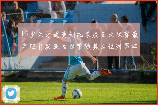 15岁天才道曼创纪录成五大联赛最年轻首发亚马尔紧随其后位列第四