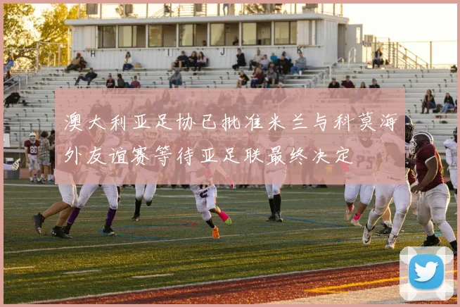 澳大利亚足协已批准米兰与科莫海外友谊赛等待亚足联最终决定