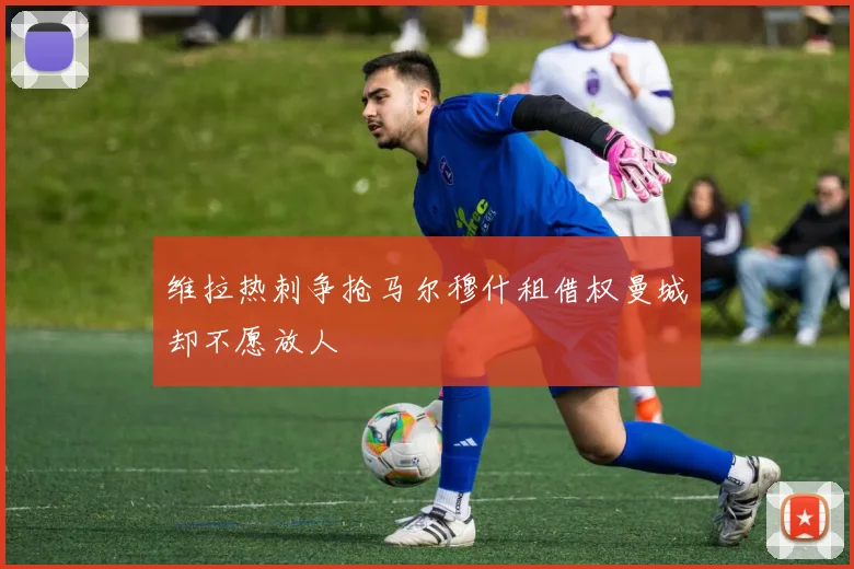 维拉热刺争抢马尔穆什租借权曼城却不愿放人