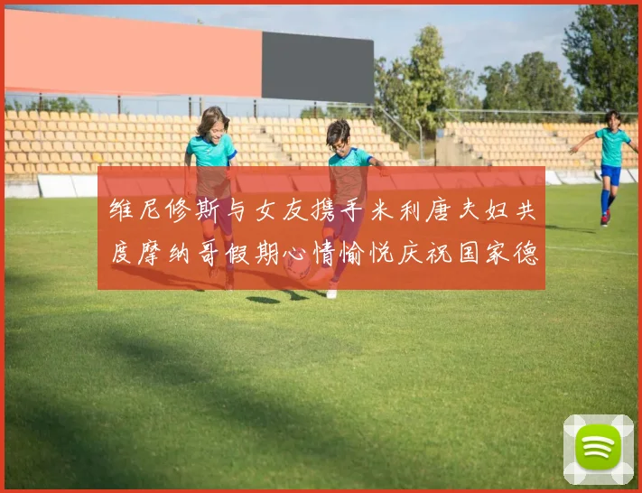 维尼修斯与女友携手米利唐夫妇共度摩纳哥假期心情愉悦庆祝国家德比胜利