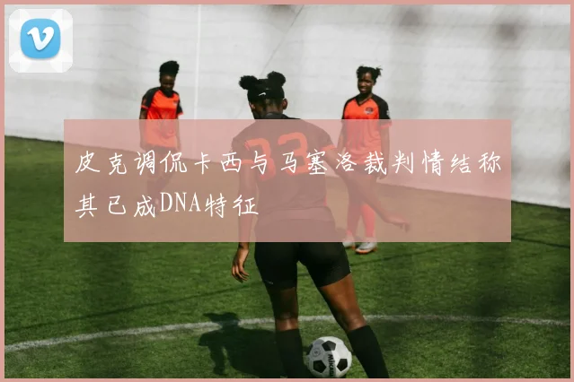 皮克调侃卡西与马塞洛裁判情结称其已成DNA特征
