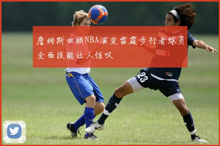 詹姆斯回顾NBA演变雷霆步行者球员全面技能让人惊叹