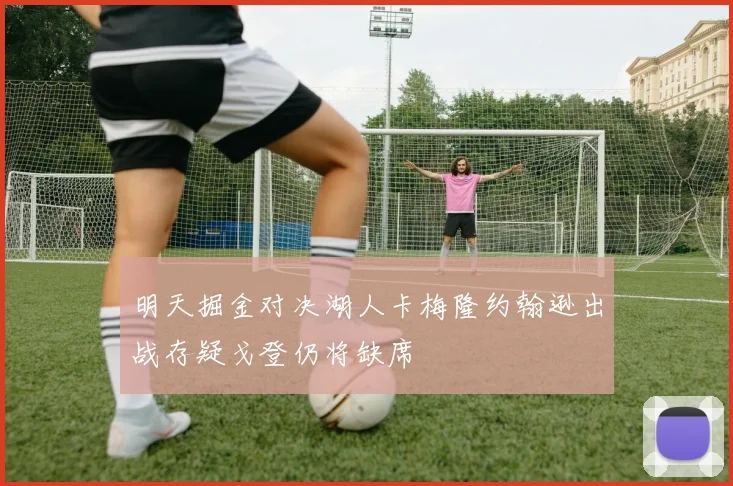 明天掘金对决湖人卡梅隆约翰逊出战存疑戈登仍将缺席
