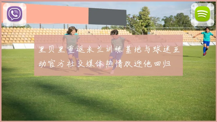 里贝里重返米兰训练基地与球迷互动官方社交媒体热情欢迎他回归