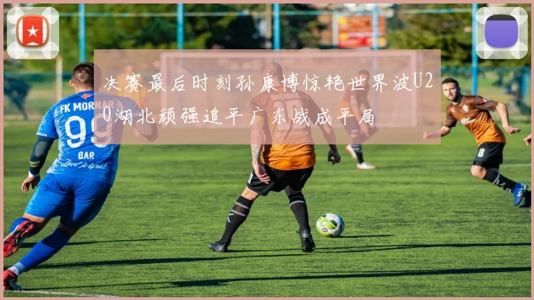 决赛最后时刻孙康博惊艳世界波U20湖北顽强追平广东战成平局