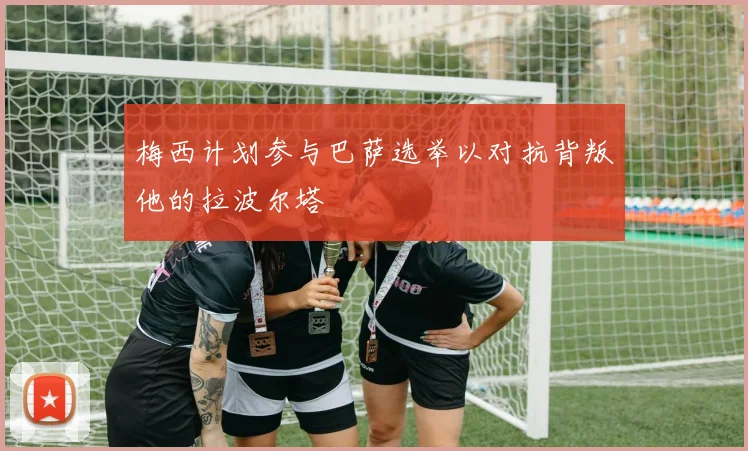 梅西计划参与巴萨选举以对抗背叛他的拉波尔塔
