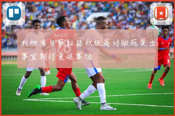 利物浦与萨拉赫积极商讨欧冠复出事宜期待重返赛场