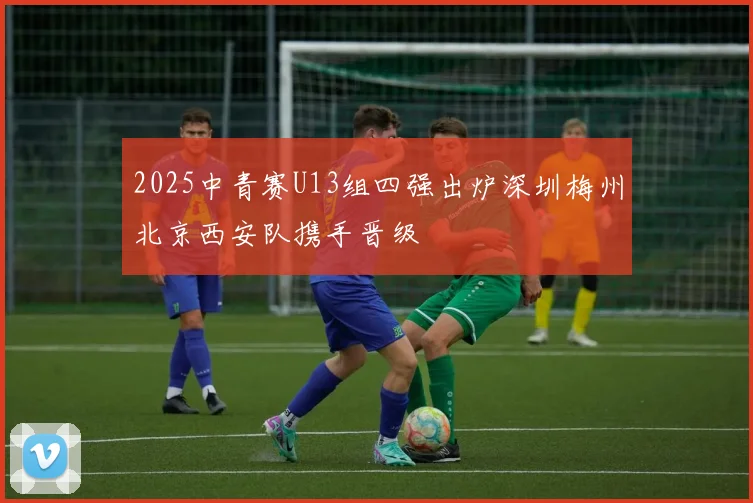 2025中青赛U13组四强出炉深圳梅州北京西安队携手晋级