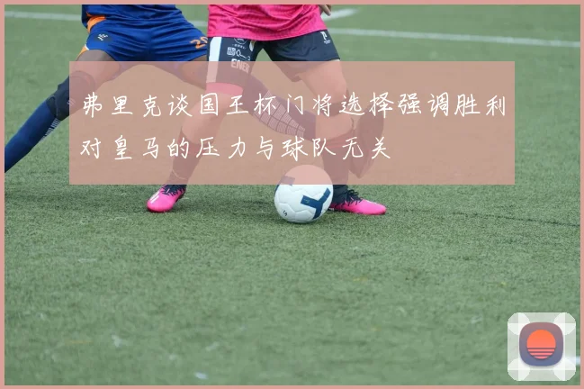 弗里克谈国王杯门将选择强调胜利对皇马的压力与球队无关