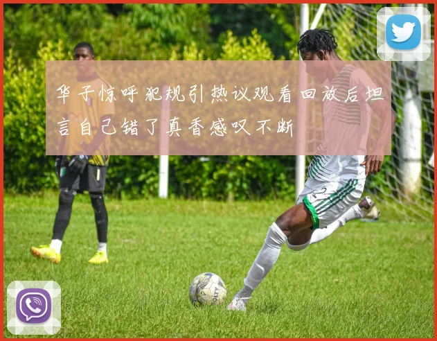 华子惊呼犯规引热议观看回放后坦言自己错了真香感叹不断