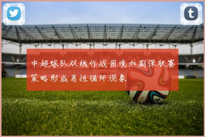 中超球队双线作战困境加剧保联赛策略形成恶性循环现象
