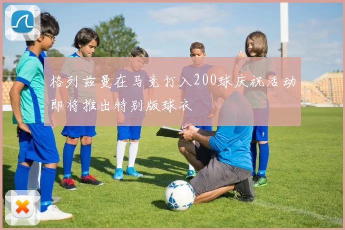 格列兹曼在马竞打入200球庆祝活动即将推出特别版球衣