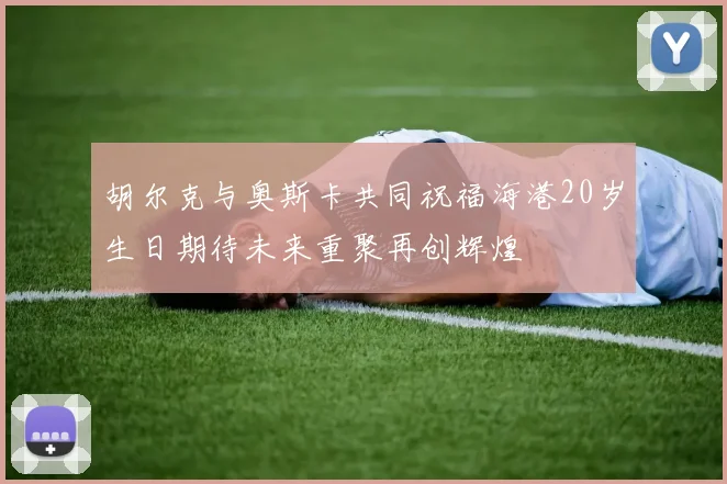 胡尔克与奥斯卡共同祝福海港20岁生日期待未来重聚再创辉煌