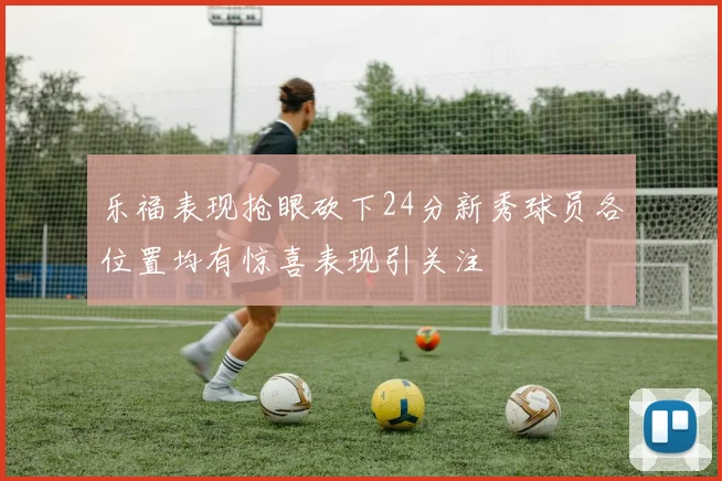 乐福表现抢眼砍下24分新秀球员各位置均有惊喜表现引关注