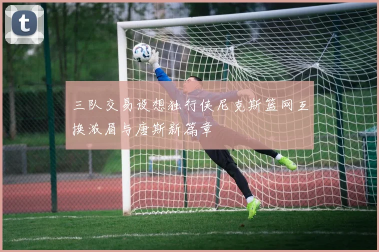 三队交易设想独行侠尼克斯篮网互换浓眉与唐斯新篇章