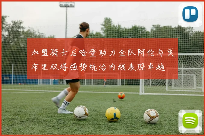 加盟骑士后哈登助力全队阿伦与莫布里双塔强势统治内线表现卓越