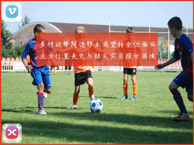 多特边锋阿德耶米渴望转会但面临主力位置丧失与缺乏实质报价困境