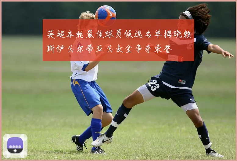 英超本轮最佳球员候选名单揭晓赖斯伊戈尔蒂亚戈麦金争夺荣誉