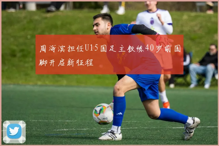 周海滨担任U15国足主教练40岁前国脚开启新征程