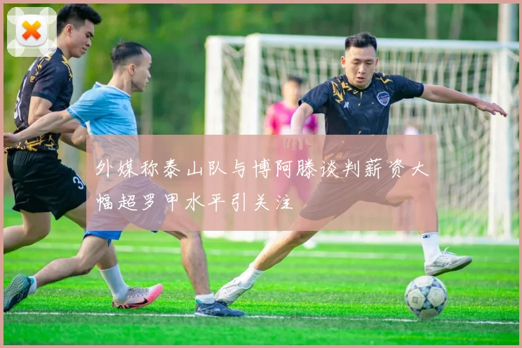 外媒称泰山队与博阿滕谈判薪资大幅超罗甲水平引关注