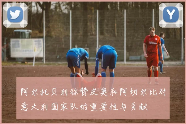 阿尔托贝利称赞皮奥和阿切尔比对意大利国家队的重要性与贡献