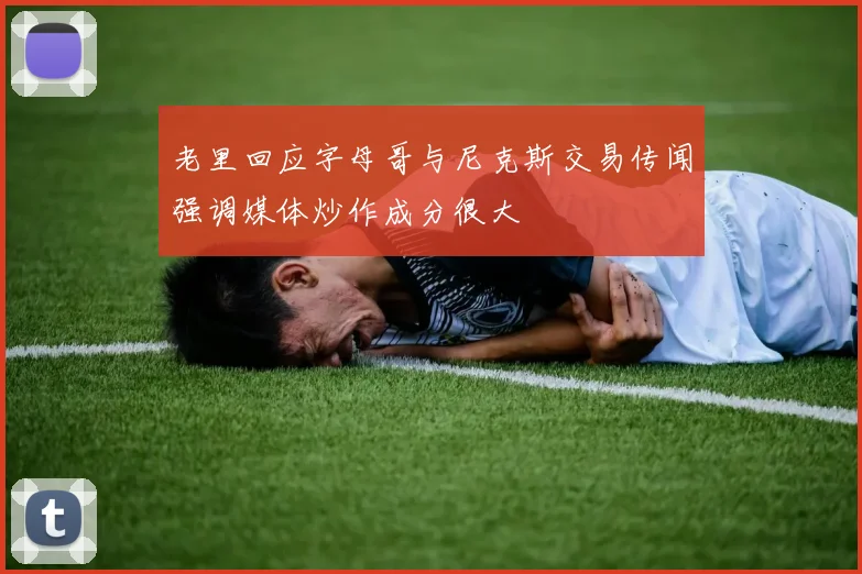 老里回应字母哥与尼克斯交易传闻强调媒体炒作成分很大