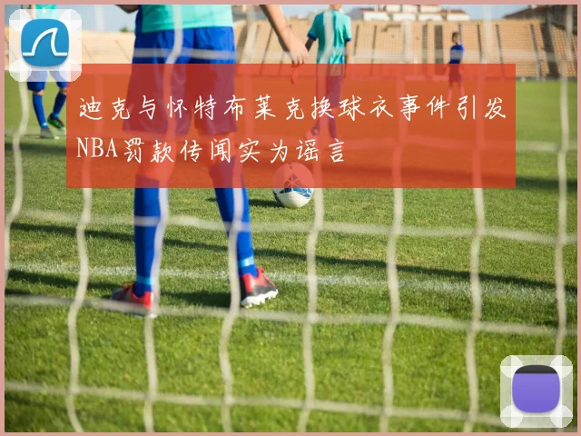 迪克与怀特布莱克换球衣事件引发NBA罚款传闻实为谣言