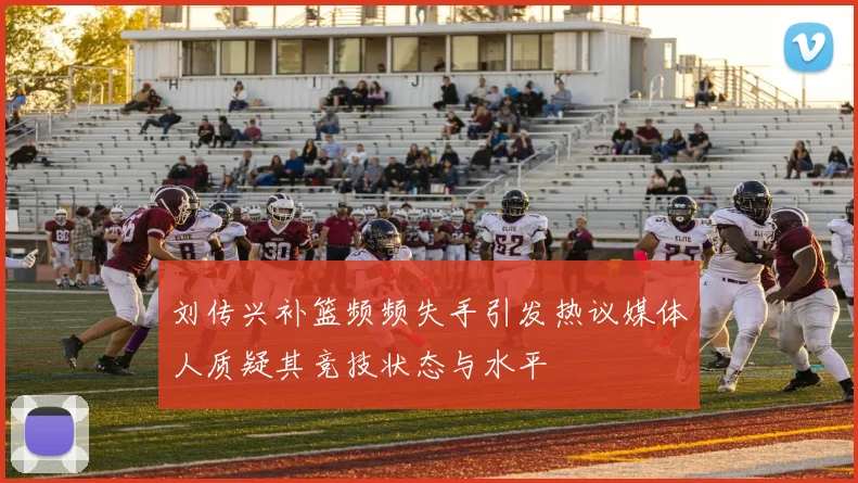 刘传兴补篮频频失手引发热议媒体人质疑其竞技状态与水平