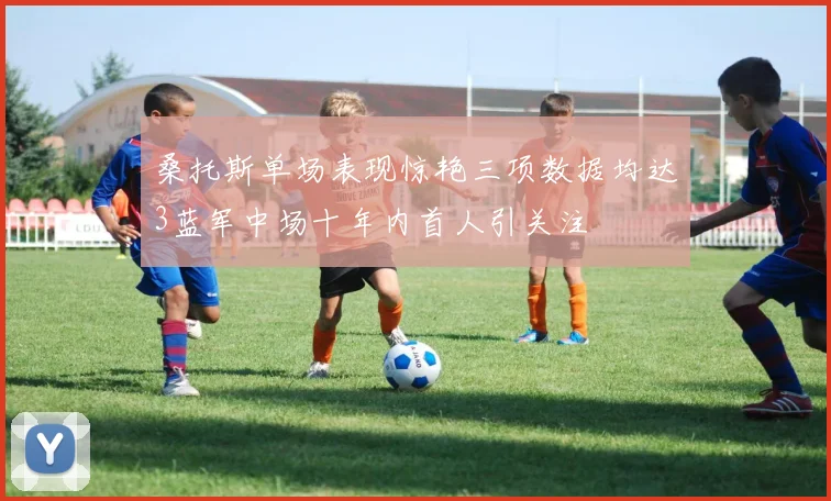 桑托斯单场表现惊艳三项数据均达3蓝军中场十年内首人引关注