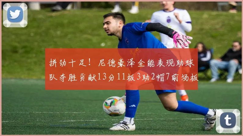 拼劲十足！尼德豪泽全能表现助球队夺胜贡献13分11板3助2帽7前场板