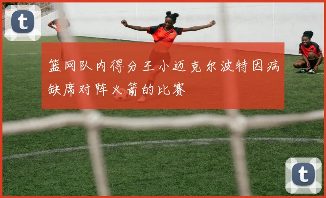 篮网队内得分王小迈克尔波特因病缺席对阵火箭的比赛