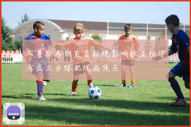 布鲁斯布朗直言新规影响狄龙防守方式三分球犯规成焦点