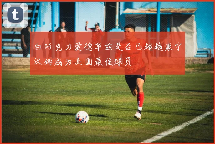 白巧克力爱德华兹是否已超越康宁汉姆成为美国最佳球员